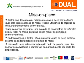 www.dual.pt
Mise-en-place
•A toalha não deve mostrar marcas de sinais e deve cair de forma
igual para todos os lados da mesa. Podem utilizar-se de algodão ou
linho,preferencialmente de cor branca.
•Cada comensal deverá ter uma área de 60 centímetros de diâmetro
ao seu redor na mesa, para que possa mover-se cómoda e
confortavelmente.
•A cadeira acaricia a toalha, não a empurra.Nunca se deve meter o
assento da cadeira debaixo do tampo da mesa.
•A mesa não deve estar colocada muito perto da parede, para não
apertar os convidados e permitir um bom atendimento por parte dos
empregados.
 
