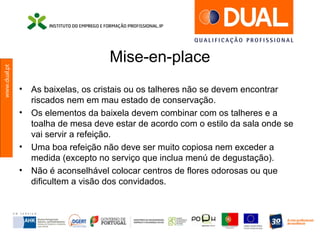 www.dual.pt
Mise-en-place
• As baixelas, os cristais ou os talheres não se devem encontrar
riscados nem em mau estado de conservação.
• Os elementos da baixela devem combinar com os talheres e a
toalha de mesa deve estar de acordo com o estilo da sala onde se
vai servir a refeição.
• Uma boa refeição não deve ser muito copiosa nem exceder a
medida (excepto no serviço que inclua menú de degustação).
• Não é aconselhável colocar centros de flores odorosas ou que
dificultem a visão dos convidados.
 
