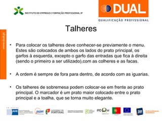 www.dual.pt
Talheres
• Para colocar os talheres deve conhecer-se previamente o menu.
Estes são colocados de ambos os lados do prato principal, os
garfos à esquerda, excepto o garfo das entradas que fica à direita
(sendo o primeiro a ser utilizado),com as colheres e as facas.
• A ordem é sempre de fora para dentro, de acordo com as iguarias.
• Os talheres de sobremesa podem colocar-se em frente ao prato
principal. O marcador é um prato maior colocado entre o prato
principal e a toalha, que se torna muito elegante.
 
