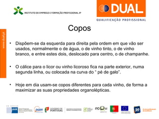 www.dual.pt
Copos
• Dispõem-se da esquerda para direita pela ordem em que vão ser
usados, normalmente o de água, o de vinho tinto, o de vinho
branco, e entre estes dois, deslocado para centro, o de champanhe.
• O cálice para o licor ou vinho licoroso fica na parte exterior, numa
segunda linha, ou colocada na curva do “ pé de galo”.
• Hoje em dia usam-se copos diferentes para cada vinho, de forma a
maximizar as suas propriedades organolépticas.
 