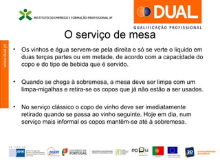 www.dual.pt
O serviço de mesa
• Os vinhos e água servem-se pela direita e só se verte o liquido em
duas terças partes ou em metade, de acordo com a capacidade do
copo e do tipo de bebida que é servido.
• Quando se chega à sobremesa, a mesa deve ser limpa com um
limpa-migalhas e retira-se os copos que já não estão a ser usados.
• No serviço clássico o copo de vinho deve ser imediatamente
retirado quando se passa ao vinho seguinte. Hoje em dia, num
serviço mais informal os copos mantêm-se até à sobremesa.
 