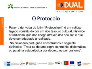 www.dual.pt
O Protocolo
• Palavra derivada do latim “Protocollum”, é um valioso
legado constituído por um rico tesouro cultural, histórico
e tradicional que nos chega através dos séculos e que
deve ser adaptado à realidade.
• No dicionário português encontramos a seguinte
definição: “Trata-se de uma regra cerimonial diplomática
ou palatina estabelecida por decreto ou por costume”.
 