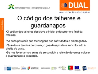 www.dual.pt
O código dos talheres e
guardanapos
•O código dos talheres descreve o início, o decorrer e o final da
refeição.
•As suas posições são mensagens aos convidados e empregados.
•Quando se termina de comer, o guardanapo deve ser colocado à
direita do prato.
•Se nos levantarmos antes de se concluir a refeição devemos colocar
o guardanapo à esquerda.
 
