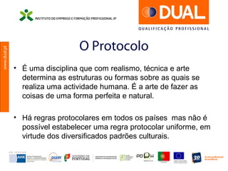 www.dual.pt
O Protocolo
• É uma disciplina que com realismo, técnica e arte
determina as estruturas ou formas sobre as quais se
realiza uma actividade humana. É a arte de fazer as
coisas de uma forma perfeita e natural.
• Há regras protocolares em todos os países mas não é
possível estabelecer uma regra protocolar uniforme, em
virtude dos diversificados padrões culturais.
 