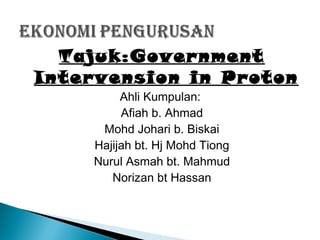 Tajuk:Government
Intervension in Proton
Ahli Kumpulan:
Afiah b. Ahmad
Mohd Johari b. Biskai
Hajijah bt. Hj Mohd Tiong
Nurul Asmah bt. Mahmud
Norizan bt Hassan

 
