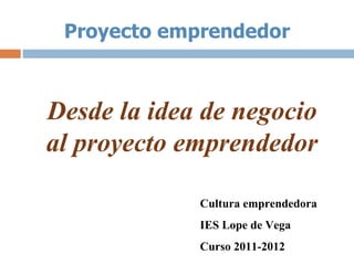 Proyecto emprendedor



Desde la idea de negocio
al proyecto emprendedor

             Cultura emprendedora
             IES Lope de Vega
             Curso 2011-2012
 