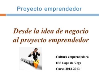 Proyecto emprendedor



Desde la idea de negocio
al proyecto emprendedor

             Cultura emprendedora
             IES Lope de Vega
             Curso 2012-2013
 