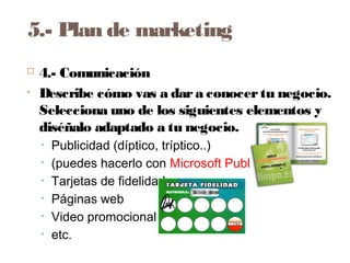 5.- Plan de marketing
 4.- Comunicación
• Describe cómo vas a dara conocertu negocio.
Selecciona uno de los siguientes elementos y
diséñalo adaptado a tu negocio.
• Publicidad (díptico, tríptico..)
• (puedes hacerlo con Microsoft Publisher
• Tarjetas de fidelidad
• Páginas web
• Video promocional
• etc.
 