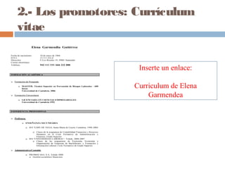 2.- Los promotores: Currículum
vitae
Elena Garmendia Gutiérrez
Fecha de nacimiento: 10 de enero de 1968
D.N.I.: 13.111.222-Z
Dirección: C/Los Rosales 19, 39001 Santander
Correo electrónico:
Teléfono: 942 111 333 /666 222 888
FORMACIÓN ACADÉMICA
 Formación de Postgrado
 MASTER: Técnico Superior en Prevención de Riesgos Laborales - 600
horas
Universidad de Cantabria. 2006
 Formación Universitaria
 LICENCIADA EN CIENCIAS EMPRESARIALES
Universidad de Cantabria 1992
EXPERIENCIA PROFESIONAL
 Profesora:
 ENSEÑANZA SECUNDARIA
 IES "LOPE DE VEGA, Santa María de Cayón, Cantabria, 1998-2004
 Clases de la asignatura de Contabilidad Financiera y Recursos
Humanos en el Ciclo Formativo de Administración y
Finanzas, Grado Superior.
 IES "UNIVERSIDAD LABORAL", Toledo, 2004-2007
 Clases de las asignaturas de Economía, Economía y
Organización de Empresas de Bachillerato, y Formación y
Orientación Laboral, Ciclo Formativo de Grado Superior.
 Administrativa/Contable
 PROMOCASA, S.A. Toledo 2008
 Gestión económico financiera.
Inserte un enlace:
Curriculum de Elena
Garmendea
 
