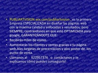 • PUBLIARTVISION.wix.com/publiartvision , es la primera
  Empresa ESPECIALIZADA en diseñar las páginas web
  con la máxima calidad y enfocadas a resultados, pero
  SIEMPRE, centrándonos en que esté OPTIMIZADA para
  google, GARANTIZÁNDOTE QUE:
• Recibirás miles de visitas.
• Aumentarás los clientes y ventas gracias a tu página
  web.Alas targetas de precentacion y alos poster de los
  punto de venta.
• Llámanos al 622957376 o contáctanos y te
  explicamos cómo puedes conseguirlo!
 