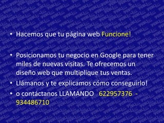 • Hacemos que tu página web Funcione!

• Posicionamos tu negocio en Google para tener
  miles de nuevas visitas. Te ofrecemos un
  diseño web que multiplique tus ventas.
• Llámanos y te explicamos cómo conseguirlo!
• o contáctanos LLAMANDO 622957376 -
  934486710
 