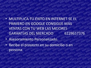 • MULTIPLICA TU ÉXITO EN INTERNET SE EL
  PRIMERO EN GOOGLE CONSIGUE MÁS
  VENTAS CON TU WEB LAS MEJORES
  GARANTÍAS DEL MERCADO             6229657376
• Asesoramiento Personalizado.
• Reciba el proyecto en su domicilio o en
  persona.
 