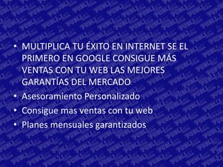 • MULTIPLICA TU ÉXITO EN INTERNET SE EL
  PRIMERO EN GOOGLE CONSIGUE MÁS
  VENTAS CON TU WEB LAS MEJORES
  GARANTÍAS DEL MERCADO
• Asesoramiento Personalizado
• Consigue mas ventas con tu web
• Planes mensuales garantizados
 