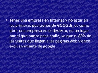 • Tener una empresa en Internet y no estar en
  las primeras posiciones de GOOGLE, es como
  abrir una empresa en el desierto, en un lugar
  por el que nunca pasa nadie, ya que el 80% de
  las visitas que llegan a las páginas web vienen
  exclusivamente de google.
 
