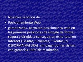 • Nuestros servicios de
• Posicionamiento Web
• garantizados, permiten posicionar su web en
  las primeras posiciones de Google de forma
  segura y dirigida a conseguir un éxito total en
  Internet (+visitas, + clientes, + ventas), y
  DEFORMA NATURAL, sin pagar por las visitas,
  con garantías 100% de resultados.
 