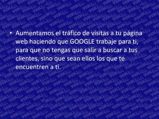 • Aumentamos el tráfico de visitas a tu página
  web haciendo que GOOGLE trabaje para ti,
  para que no tengas que salir a buscar a tus
  clientes, sino que sean ellos los que te
  encuentren a ti.
 
