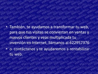 • También, te ayudamos a transformar tu web,
  para que tus visitas se conviertan en ventas y
  nuevos clientes y veas multiplicada tu
  inversión en Internet, llámanos al 622957376
• o contáctanos y te ayudaremos a rentabilizar
  tu web.
 