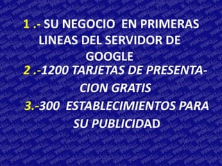 1 .- SU NEGOCIO EN PRIMERAS
   LINEAS DEL SERVIDOR DE
           GOOGLE
2 .-1200 TARJETAS DE PRESENTA-
          CION GRATIS
3.-300 ESTABLECIMIENTOS PARA
         SU PUBLICIDAD
 