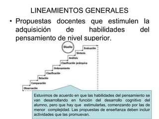 LINEAMIENTOS GENERALES
• Propuestas docentes que estimulen la
adquisición de habilidades del
pensamiento de nivel superior.
Estuvimos de acuerdo en que las habilidades del pensamiento se
van desarrollando en función del desarrollo cognitivo del
alumno, pero que hay que estimularlas, comenzando por las de
menor complejidad. Las propuestas de enseñanza deben incluir
actividades que las promuevan.
 