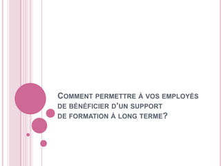COMMENT PERMETTRE À VOS EMPLOYÉS
DE BÉNÉFICIER D’UN SUPPORT
DE FORMATION À LONG TERME?