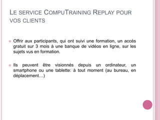 LE SERVICE COMPUTRAINING REPLAY POUR
VOS CLIENTS
Offrir aux participants, qui ont suivi une formation, un accès
gratuit sur 3 mois à une banque de vidéos en ligne, sur les
sujets vus en formation.
Ils peuvent être visionnés depuis un ordinateur, un
smartphone ou une tablette: à tout moment (au bureau, en
déplacement…)