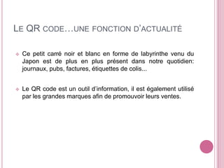 LE QR CODE…UNE FONCTION D’ACTUALITÉ
Ce petit carré noir et blanc en forme de labyrinthe venu du
Japon est de plus en plus présent dans notre quotidien:
journaux, pubs, factures, étiquettes de colis...
Le QR code est un outil d’information, il est également utilisé
par les grandes marques afin de promouvoir leurs ventes.
