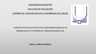 UNIVERSIDAD MAGISTER
FACULTAD DE EDUCACIÓN
CARRERA DE LICENCIATURA EN LA ENSEÑANZA DEL INGLÉS
A DESCRIPTIVE STUDY ON THE EFFECTS OF USING MEMORY GAMES ON THE
READING SKILLS OF 7TH GRADERS OF CINDEA SAN ANTONIO, 2018
EMILY R. CARRILLO MORALES
 