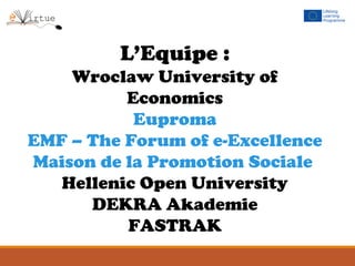 L’Equipe :
Wroclaw University of
Economics
Euproma
EMF – The Forum of e-Excellence
Maison de la Promotion Sociale
Hellenic Open University
DEKRA Akademie
FASTRAK
 