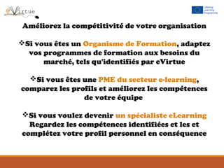 Améliorez la compétitivité de votre organisation
Si vous êtes un Organisme de Formation, adaptez
vos programmes de formation aux besoins du
marché, tels qu'identifiés par eVirtue
Si vous êtes une PME du secteur e-learning,
comparez les profils et améliorez les compétences
de votre équipe
Si vous voulez devenir un spécialiste eLearning
Regardez les compétences identifiées et les et
complétez votre profil personnel en conséquence
 