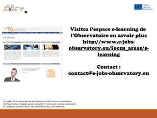 Visitez l’espace e-learning de
l’Observatoire en savoir plus
http://www.e-jobs-
observatory.eu/focus_areas/e-
learning
Contact :
contact@e-jobs-observatory.eu
Le projet e-Virtue est co-financé avec le soutien de la Commission européenne..
Cette publication n’engage que son auteur et la Commission n’est pas responsable
de l’usage qui pourrait être fait des informations qui y sont contenues...
 