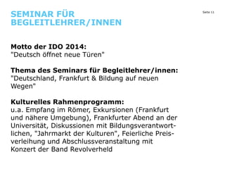 SEMINAR FÜR
BEGLEITLEHRER/INNEN
Motto der IDO 2014:
"Deutsch öffnet neue Türen"
Thema des Seminars für Begleitlehrer/innen:
"Deutschland, Frankfurt & Bildung auf neuen
Wegen"
Kulturelles Rahmenprogramm:
u.a. Empfang im Römer, Exkursionen (Frankfurt
und nähere Umgebung), Frankfurter Abend an der
Universität, Diskussionen mit Bildungsverantwortlichen, "Jahrmarkt der Kulturen", Feierliche Preisverleihung und Abschlussveranstaltung mit
Konzert der Band Revolverheld

Seite 11

 