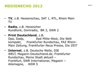 MEDIENECHO 2012
• TV, z.B. Hessenschau, SAT 1, RTL, Rhein Main
TV
• Radio, z.B. Hessischer
Rundfunk, Domradio, BR 2, SWR 2
• Print Deutschland, z.B.
Dpa, Dadp,
Epd Mitte-West, Die Welt
kompakt,
Frankfurter Rundschau, FAZ RheinMain Zeitung, Frankfurter Neue Presse, Die ZEIT

• Internet, z.B. Deutsche Welle, DIE
WELT, Magazin-Deutschland.de, Frankfurter
Rundschau, Meine Stadt aktuell –
Frankfurt, SWR International, Magazin –
Allemagne, WDR 5

Seite 7

 