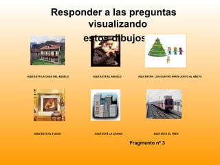 Responder a las preguntas
                     visualizando
                    estos dibujos


AQUÍ ESTÁ LA CASA DEL ABUELO   AQUÍ ESTÁ EL ABUELO       AQUÍ ESTÁN LOS CUATRO NIÑOS JUNTO AL ABETO




    AQUÍ ESTÁ EL FUEGO          AQUÍ ESTÁ LA CIUDAD                AQUÍ ESTÁ EL TREN



                                                      Fragmento nº 3
 