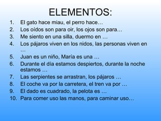 ELEMENTOS:
1.  El gato hace miau, el perro hace…
2.  Los oídos son para oir, los ojos son para…
3.  Me siento en una silla, duermo en …
4.  Los pájaros viven en los nidos, las personas viven en
    …
5. Juan es un niño, María es una …
6. Durante el día estamos despiertos, durante la noche
    estamos …
7. Las serpientes se arrastran, los pájaros …
8. El coche va por la carretera, el tren va por …
9. El dado es cuadrado, la pelota es …
10. Para comer uso las manos, para caminar uso…
 
