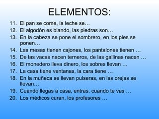 ELEMENTOS:
11. El pan se come, la leche se…
12. El algodón es blando, las piedras son…
13. En la cabeza se pone el sombrero, en los pies se
    ponen…
14. Las mesas tienen cajones, los pantalones tienen …
15. De las vacas nacen terneros, de las gallinas nacen …
16. El monedero lleva dinero, los sobres llevan …
17. La casa tiene ventanas, la cara tiene …
18. En la muñeca se llevan pulseras, en las orejas se
    llevan…
19. Cuando llegas a casa, entras, cuando te vas …
20. Los médicos curan, los profesores …
 