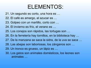 ELEMENTOS:
21. Un segundo es corto, una hora es …
22. El café es amargo, el azucar es …
23. Golpeo con un martillo, corto con …
24. El invierno es frío, el verano es …
25. Los conejos son rápidos, las tortugas son …
26. En la ferretería hay tornillos, en la biblioteca hay …
27. De la manzana se saca la sidra, de la uva se saca …
28. Las abejas son laboriosas, los zánganos son …
29. Un tronco es grueso, un lápiz es …
30. Los gatos son animales domésticos, los leones son
     animales …
 