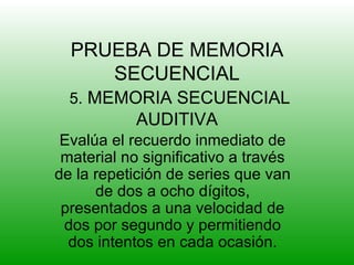 PRUEBA DE MEMORIA
     SECUENCIAL
  5. MEMORIA SECUENCIAL
            AUDITIVA
 Evalúa el recuerdo inmediato de
 material no significativo a través
de la repetición de series que van
      de dos a ocho dígitos,
 presentados a una velocidad de
 dos por segundo y permitiendo
  dos intentos en cada ocasión.
 