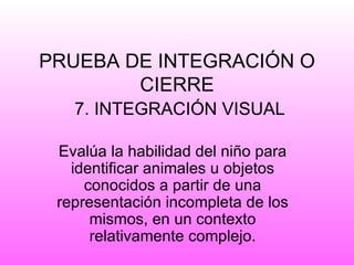 PRUEBA DE INTEGRACIÓN O
        CIERRE
   7. INTEGRACIÓN VISUAL

 Evalúa la habilidad del niño para
   identificar animales u objetos
     conocidos a partir de una
 representación incompleta de los
      mismos, en un contexto
      relativamente complejo.
 