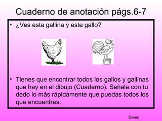 Cuaderno de anotación págs.6-7
• ¿Ves esta gallina y este gallo?




• Tienes que encontrar todos los gallos y gallinas
  que hay en el dibujo (Cuaderno). Señala con tu
  dedo lo más rápidamente que puedas todos los
  que encuentres.

                                          Demo
 