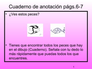 Cuaderno de anotación págs.6-7
• ¿Ves estos peces?




• Tienes que encontrar todos los peces que hay
  en el dibujo (Cuaderno). Señala con tu dedo lo
  más rápidamente que puedas todos los que
  encuentres.

                                         1
 