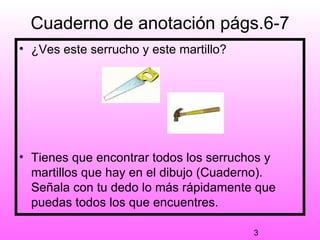 Cuaderno de anotación págs.6-7
• ¿Ves este serrucho y este martillo?




• Tienes que encontrar todos los serruchos y
  martillos que hay en el dibujo (Cuaderno).
  Señala con tu dedo lo más rápidamente que
  puedas todos los que encuentres.

                                        3
 