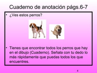 Cuaderno de anotación págs.6-7
• ¿Ves estos perros?




• Tienes que encontrar todos los perros que hay
  en el dibujo (Cuaderno). Señala con tu dedo lo
  más rápidamente que puedas todos los que
  encuentres.

                                         4
 