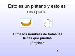 Esto es un plátano y esto es
         una pera.



  Dime los nombres de todas las
        frutas que puedas.
             ¡Empieza!

                           3
 