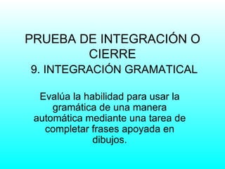 PRUEBA DE INTEGRACIÓN O
        CIERRE
9. INTEGRACIÓN GRAMATICAL

  Evalúa la habilidad para usar la
     gramática de una manera
 automática mediante una tarea de
   completar frases apoyada en
              dibujos.
 