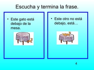 Escucha y termina la frase.

• Este gato está   • Este otro no está
  debajo de la       debajo, está…
  mesa.




                                 4
 