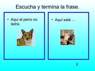 Escucha y termina la frase.

• Aquí el perro no   • Aquí está …
  ladra.




                                     6
 