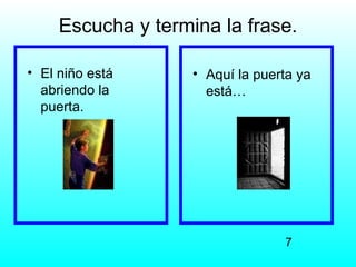 Escucha y termina la frase.

• El niño está      • Aquí la puerta ya
  abriendo la         está…
  puerta.




                                  7
 