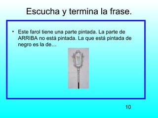 Escucha y termina la frase.

• Este farol tiene una parte pintada. La parte de
  ARRIBA no está pintada. La que está pintada de
  negro es la de…




                                              10
 