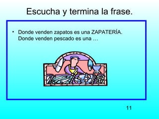 Escucha y termina la frase.

• Donde venden zapatos es una ZAPATERÍA.
  Donde venden pescado es una …




                                           11
 