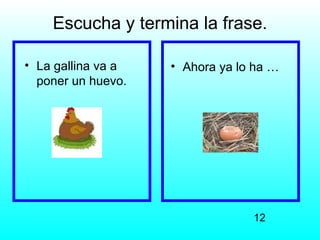 Escucha y termina la frase.

• La gallina va a   • Ahora ya lo ha …
  poner un huevo.




                                 12
 